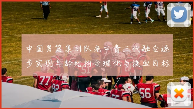 中国男篮集训队老中青三代融合逐步实现年龄结构合理化与换血目标