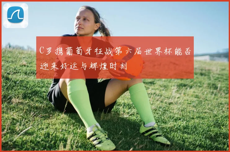 C罗携葡萄牙征战第六届世界杯能否迎来好运与辉煌时刻