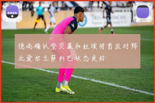 德尚确认登贝莱和杜埃将首发对阵北爱尔兰萨利巴状态良好