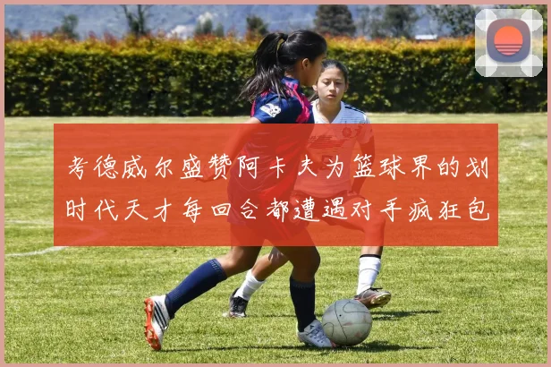 考德威尔盛赞阿卡夫为篮球界的划时代天才每回合都遭遇对手疯狂包夹挑战