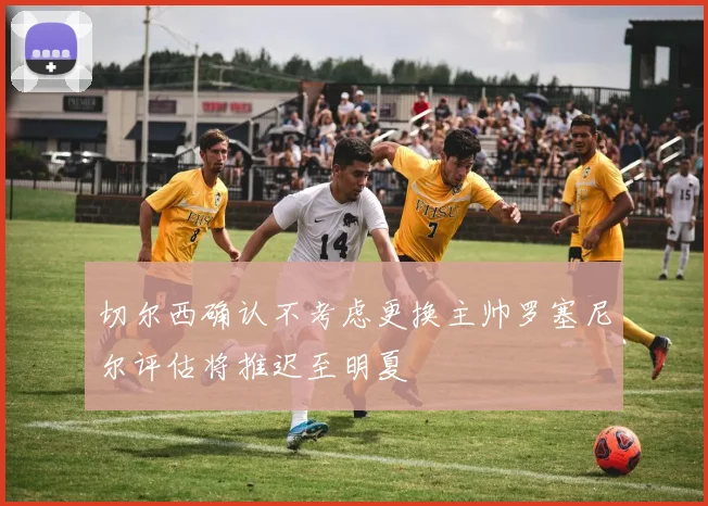 切尔西确认不考虑更换主帅罗塞尼尔评估将推迟至明夏