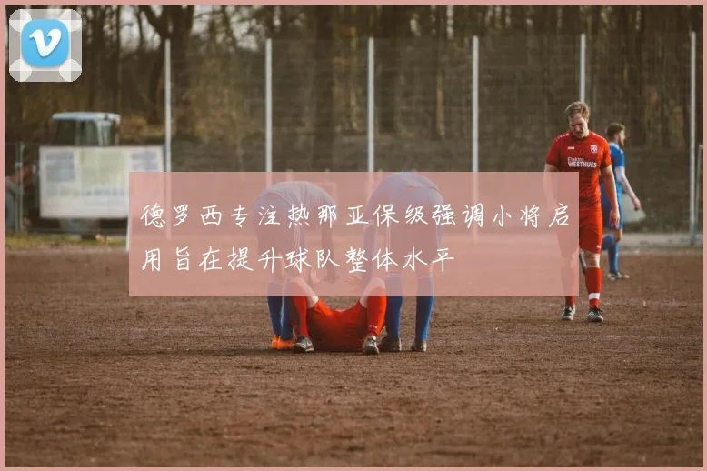 德罗西专注热那亚保级强调小将启用旨在提升球队整体水平