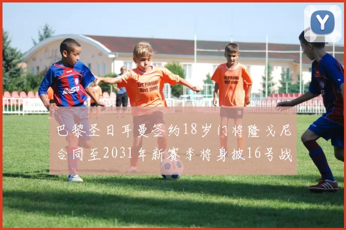 巴黎圣日耳曼签约18岁门将隆戈尼合同至2031年新赛季将身披16号战袍