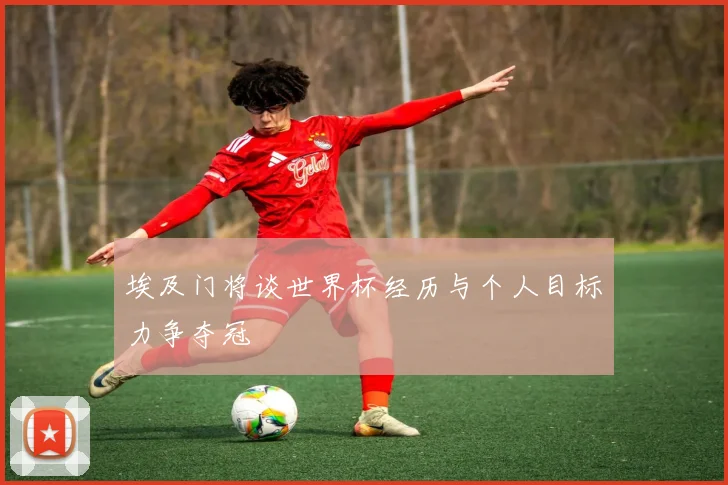 埃及门将谈世界杯经历与个人目标力争夺冠