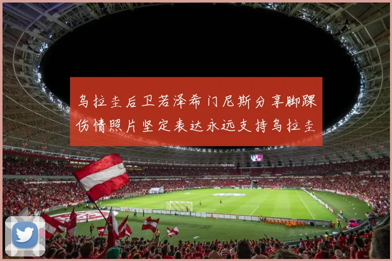 乌拉圭后卫若泽希门尼斯分享脚踝伤情照片坚定表达永远支持乌拉圭