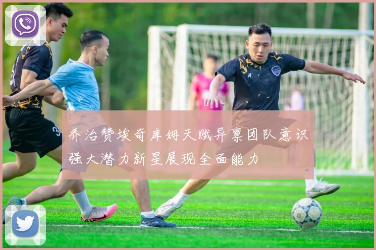 乔治赞埃奇库姆天赋异禀团队意识强大潜力新星展现全面能力