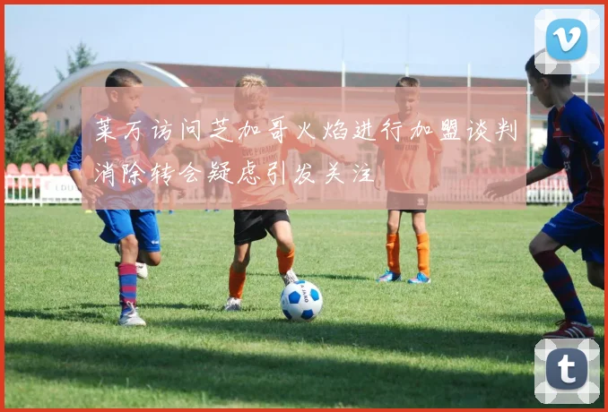 莱万访问芝加哥火焰进行加盟谈判消除转会疑虑引发关注