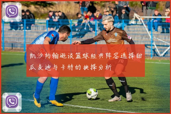 凯沙约翰逊谈篮球经典阵容选择甜瓜麦迪与卡特的抉择分析