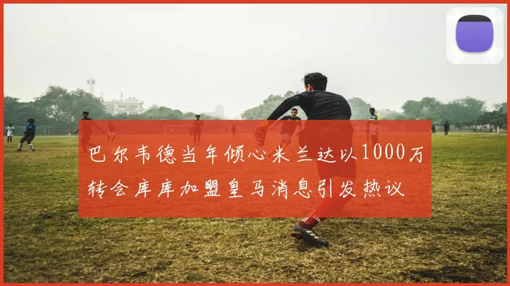 巴尔韦德当年倾心米兰达以1000万转会库库加盟皇马消息引发热议