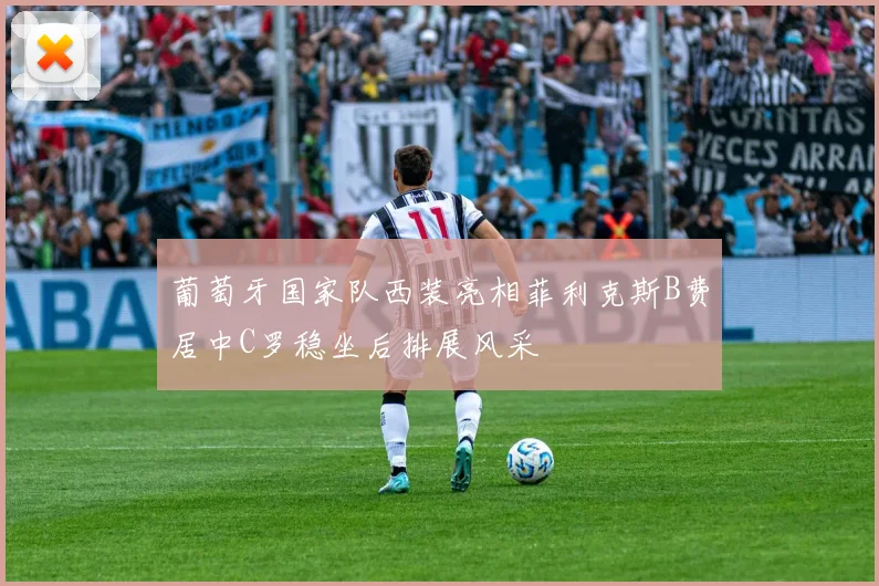 葡萄牙国家队西装亮相菲利克斯B费居中C罗稳坐后排展风采