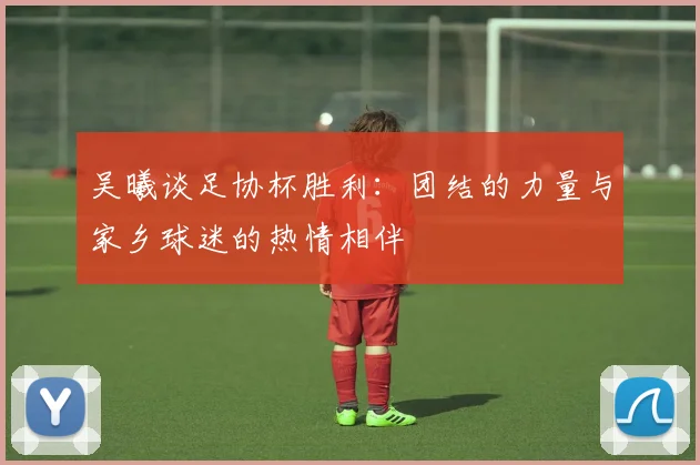 吴曦谈足协杯胜利：团结的力量与家乡球迷的热情相伴