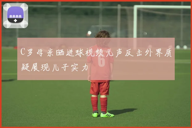 C罗母亲晒进球视频无声反击外界质疑展现儿子实力