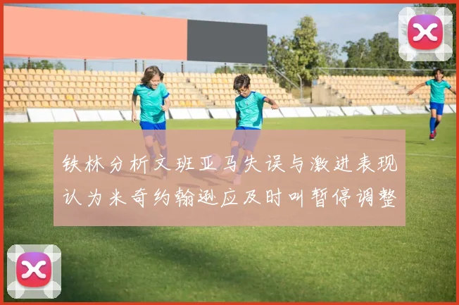 铁林分析文班亚马失误与激进表现认为米奇约翰逊应及时叫暂停调整战术