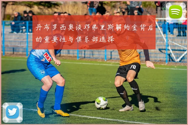 丹布罗西奥谈邓弗里斯解约金背后的重要性与俱乐部选择