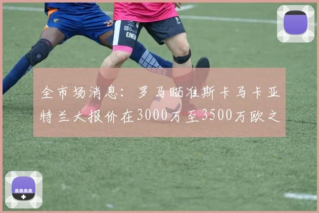 全市场消息：罗马瞄准斯卡马卡亚特兰大报价在3000万至3500万欧之间