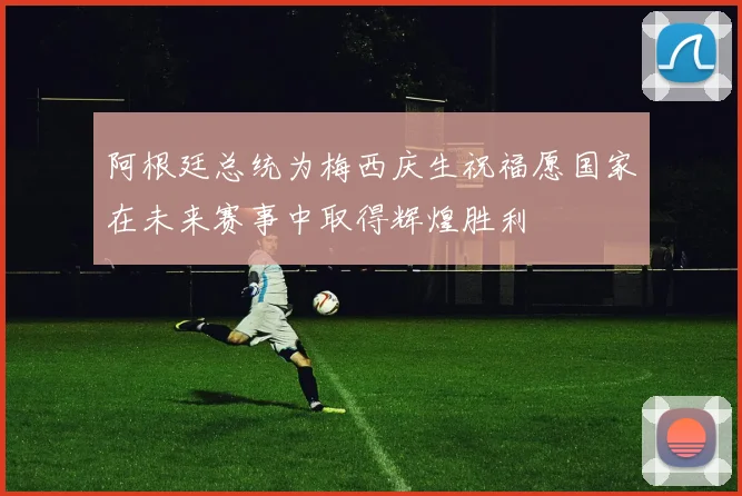 阿根廷总统为梅西庆生祝福愿国家在未来赛事中取得辉煌胜利