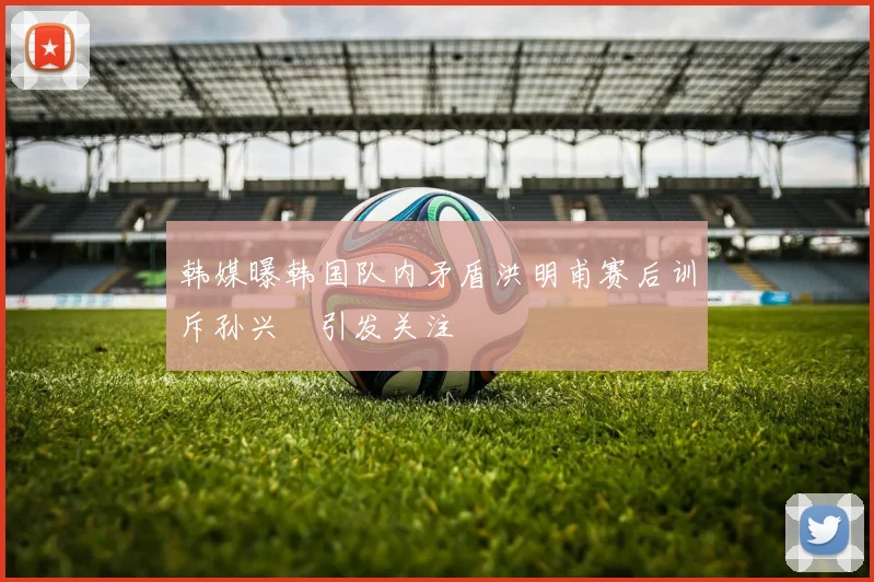 韩媒曝韩国队内矛盾洪明甫赛后训斥孙兴慜引发关注