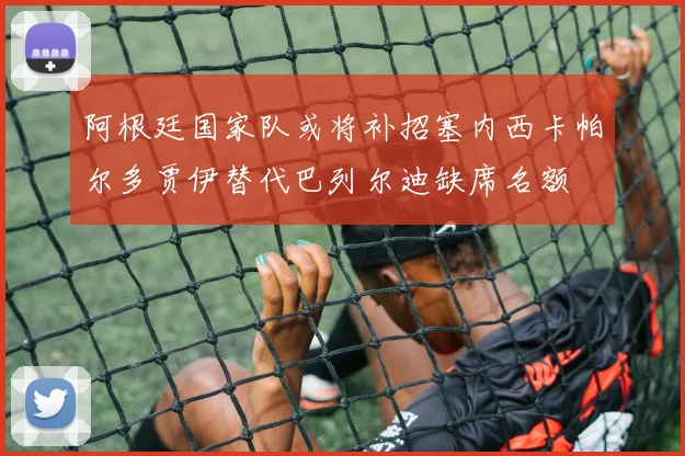 阿根廷国家队或将补招塞内西卡帕尔多贾伊替代巴列尔迪缺席名额