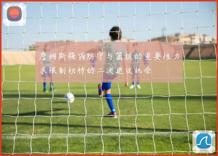 詹姆斯强调防守与篮板的重要性力求限制切特的二次进攻机会