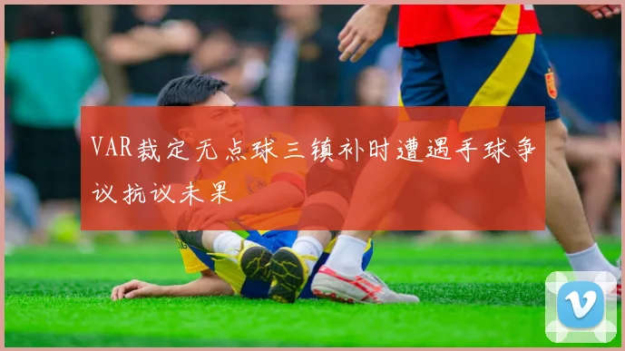 VAR裁定无点球三镇补时遭遇手球争议抗议未果