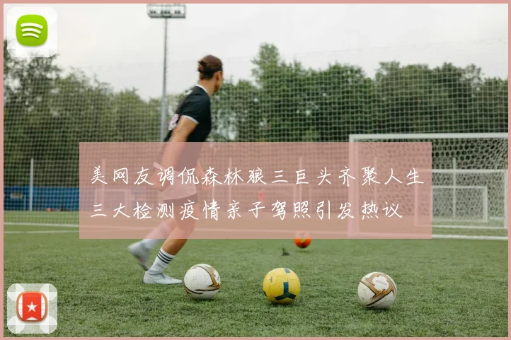 美网友调侃森林狼三巨头齐聚人生三大检测疫情亲子驾照引发热议