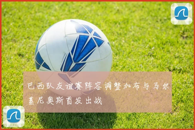 巴西队友谊赛阵容调整加布与马尔基尼奥斯首发出战
