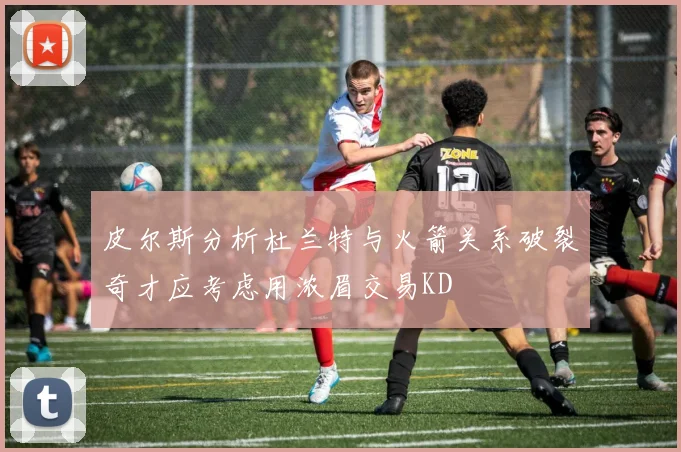 皮尔斯分析杜兰特与火箭关系破裂奇才应考虑用浓眉交易KD