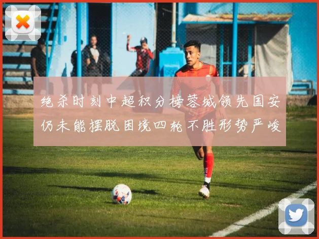 绝杀时刻中超积分榜蓉城领先国安仍未能摆脱困境四轮不胜形势严峻