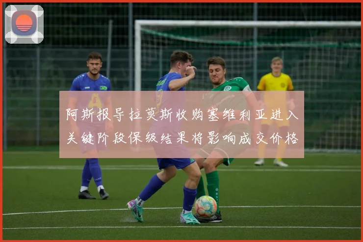 阿斯报导拉莫斯收购塞维利亚进入关键阶段保级结果将影响成交价格