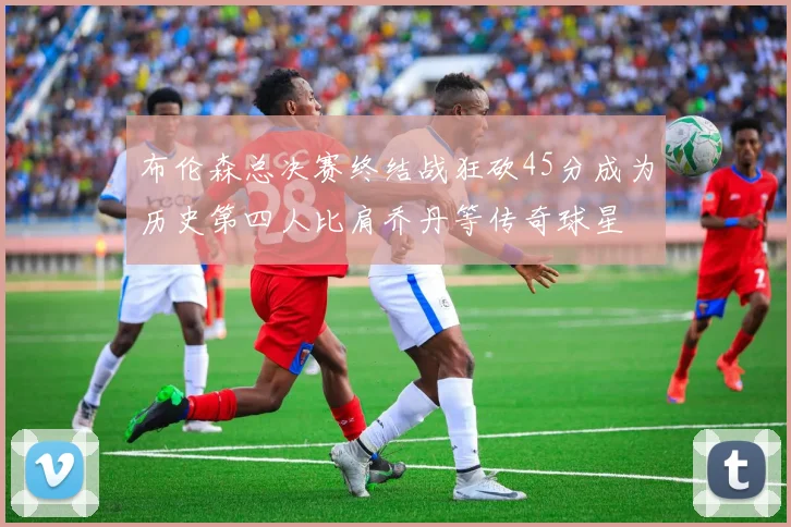 布伦森总决赛终结战狂砍45分成为历史第四人比肩乔丹等传奇球星