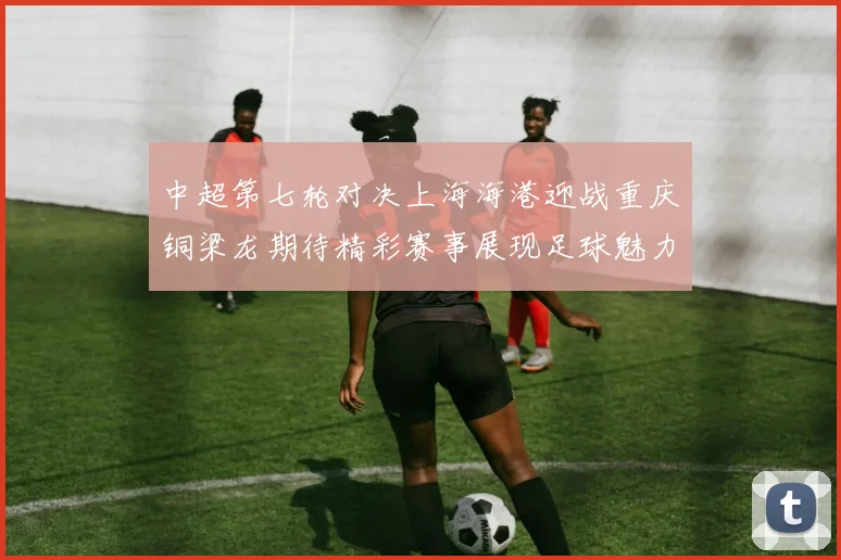 中超第七轮对决上海海港迎战重庆铜梁龙期待精彩赛事展现足球魅力