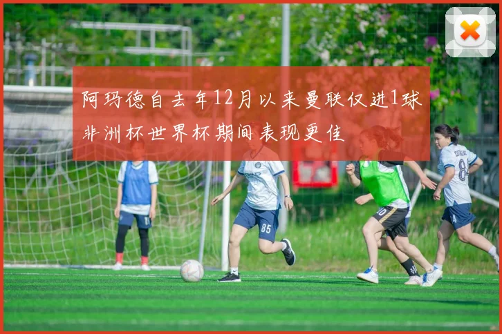 阿玛德自去年12月以来曼联仅进1球非洲杯世界杯期间表现更佳