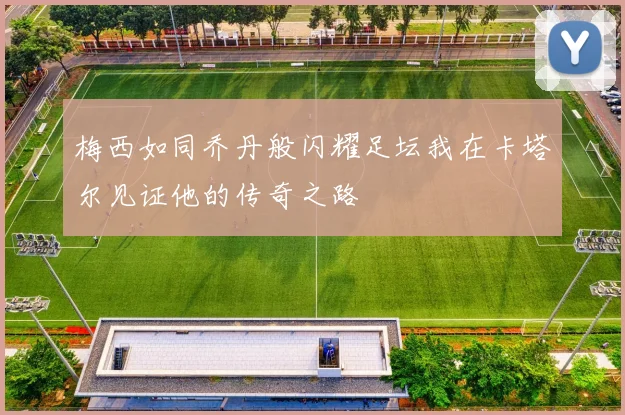 梅西如同乔丹般闪耀足坛我在卡塔尔见证他的传奇之路
