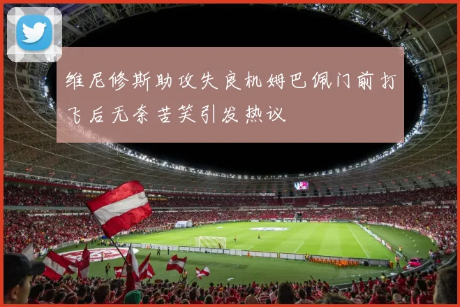 维尼修斯助攻失良机姆巴佩门前打飞后无奈苦笑引发热议