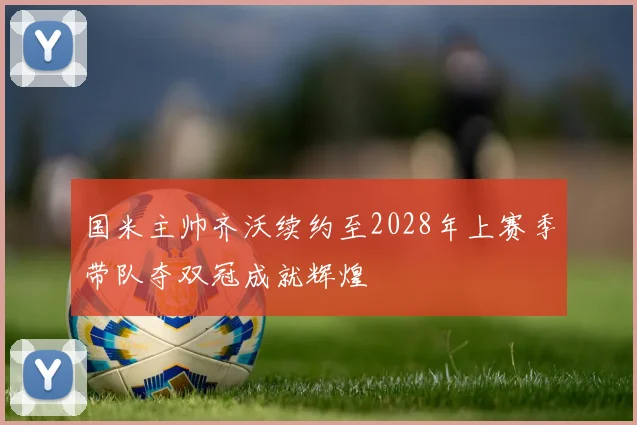 国米主帅齐沃续约至2028年上赛季带队夺双冠成就辉煌