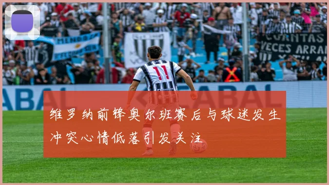 维罗纳前锋奥尔班赛后与球迷发生冲突心情低落引发关注