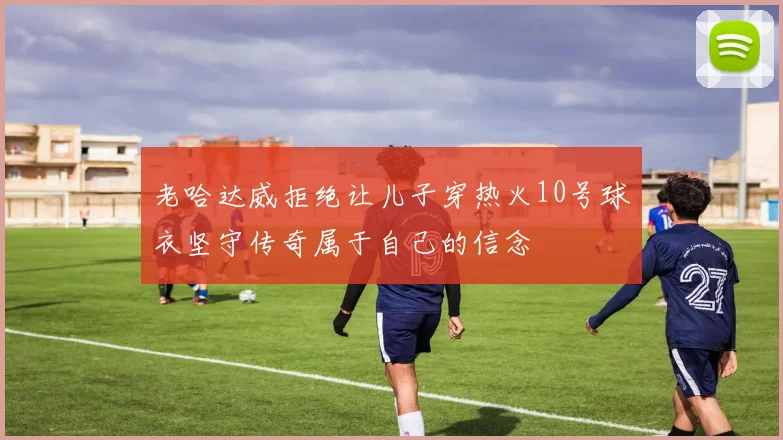 老哈达威拒绝让儿子穿热火10号球衣坚守传奇属于自己的信念