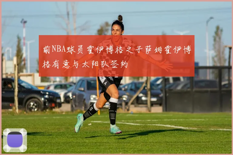前NBA球员霍伊博格之子萨姆霍伊博格有意与太阳队签约